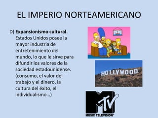 EL IMPERIO NORTEAMERICANO
D) Expansionismo cultural.
Estados Unidos posee la
mayor industria de
entretenimiento del
mundo, lo que le sirve para
difundir los valores de la
sociedad estadounidense.
(consumo, el valor del
trabajo y el dinero, la
cultura del éxito, el
individualismo…)
 