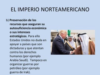EL IMPERIO NORTEAMERICANO
b) Preservación de los
recursos que aseguran su
autosuficiencia económica
o sus intereses
estratégicos. Para ello
Estados Unidos no duda en
apoyar a países que son
dictaduras y que atentan
contra los derechos
humanos (por ejemplo
Arabia Saudí). Tampoco en
organizar guerras por
petróleo (por ejemplo
guerra de Irak).
 