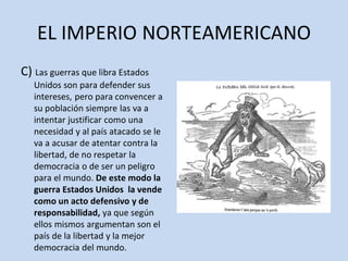 EL IMPERIO NORTEAMERICANO
C) Las guerras que libra Estados
Unidos son para defender sus
intereses, pero para convencer a
su población siempre las va a
intentar justificar como una
necesidad y al país atacado se le
va a acusar de atentar contra la
libertad, de no respetar la
democracia o de ser un peligro
para el mundo. De este modo la
guerra Estados Unidos la vende
como un acto defensivo y de
responsabilidad, ya que según
ellos mismos argumentan son el
país de la libertad y la mejor
democracia del mundo.
 