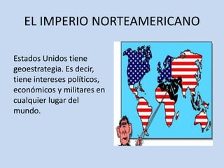 EL IMPERIO NORTEAMERICANO
Estados Unidos tiene
geoestrategia. Es decir,
tiene intereses políticos,
económicos y militares en
cualquier lugar del
mundo.
 