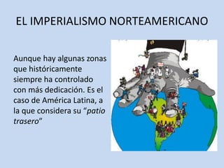 EL IMPERIALISMO NORTEAMERICANO
Aunque hay algunas zonas
que históricamente
siempre ha controlado
con más dedicación. Es el
caso de América Latina, a
la que considera su “patio
trasero”
 