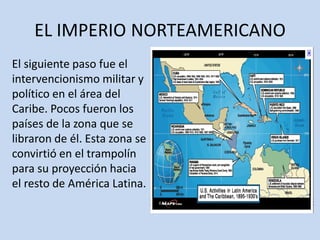 EL IMPERIO NORTEAMERICANO
El siguiente paso fue el
intervencionismo militar y
político en el área del
Caribe. Pocos fueron los
países de la zona que se
libraron de él. Esta zona se
convirtió en el trampolín
para su proyección hacia
el resto de América Latina.
 