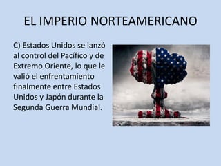 EL IMPERIO NORTEAMERICANO
C) Estados Unidos se lanzó
al control del Pacífico y de
Extremo Oriente, lo que le
valió el enfrentamiento
finalmente entre Estados
Unidos y Japón durante la
Segunda Guerra Mundial.
 
