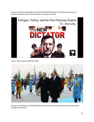 17
Fuente: http://www.dailysabah.com/istanbul/2015/05/30/turkey-marks-562nd-anniversary-of-
istanbuls-conquest-by-the-ottoman-empire-in-massive-ceremony
Fuente: https://youtu.be/ZaH38_CZDG0
Fuente: http://shoebat.com/2015/04/10/the-antichrist-who-is-threatening-christian-armenia-with-
complete-annihilation/
 