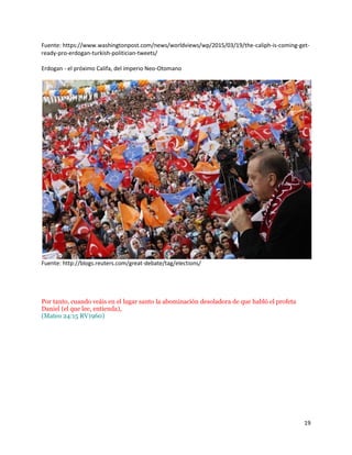 19
Fuente: https://www.washingtonpost.com/news/worldviews/wp/2015/03/19/the-caliph-is-coming-get-
ready-pro-erdogan-turkish-politician-tweets/
Erdogan - el próximo Califa, del imperio Neo-Otomano
Fuente: http://blogs.reuters.com/great-debate/tag/elections/
Por tanto, cuando veáis en el lugar santo la abominación desoladora de que habló el profeta
Daniel (el que lee, entienda),
(Mateo 24:15 RV1960)
 