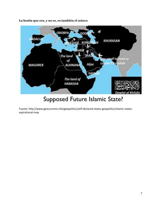 7
La bestia que era, y no es, es también el octavo
Fuente: http://www.geocurrents.info/geopolitics/self-declared-states-geopolitics/islamic-states-
aspirational-map
 