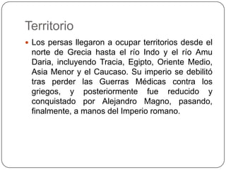 Territorio Los persas llegaron a ocupar territorios desde el norte de Grecia hasta el río Indo y el río Amu Daria, incluyendo Tracia, Egipto, Oriente Medio, Asia Menor y el Caucaso. Su imperio se debilitó tras perder las Guerras Médicas contra los griegos, y posteriormente fue reducido y conquistado por Alejandro Magno, pasando, finalmente, a manos del Imperio romano.