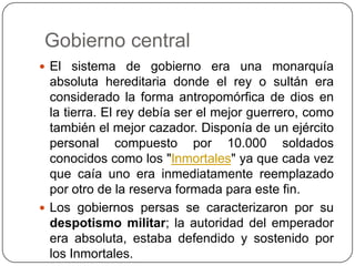  Gobierno central El sistema de gobierno era una monarquía absoluta hereditaria donde el rey o sultán era considerado la forma antropomórfica de dios en la tierra. El rey debía ser el mejor guerrero, como también el mejor cazador. Disponía de un ejército personal compuesto por 10.000 soldados conocidos como los "Inmortales" ya que cada vez que caía uno era inmediatamente reemplazado por otro de la reserva formada para este fin.Los gobiernos persas se caracterizaron por su despotismo militar; la autoridad del emperador era absoluta, estaba defendido y sostenido por los Inmortales.