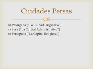 
 Pasargada (“La Ciudad Originaria”)
 Susa (“La Capital Administrativa”)
 Persépolis (“La Capital Religiosa”)
Ciudades Persas
 