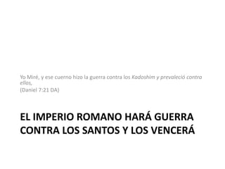 El imperio romano hará guerra contra los santos y los venceráYo Miré, y ese cuerno hizo la guerra contra los Kadoshim y prevaleció contra ellos, (Daniel 7:21 DA)