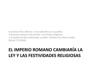 El imperio romano cambiaría la Ley y las festividades religiosasInsultaráal Dios altísimoe irá acabando con su pueblo;  tratará de cambiar la ley de Dios y las fiestas religiosas,  y el pueblo de Dios estará bajo su poder durante tres años y medio. (Daniel 7:25 DHH)