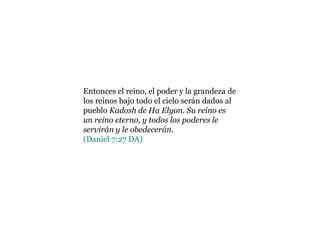 Entonces el reino, el poder y la grandeza de los reinos bajo todo el cielo serán dados al pueblo Kadosh de Ha Elyon. Su reino es un reino eterno, y todos los poderes le servirán y le obedecerán. (Daniel 7:27 DA)