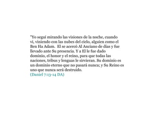 "Yo seguí mirando las visiones de la noche, cuando vi, viniendo con las nubes del cielo, alguien como el Ben Ha Adam. El se acercó Al Anciano de días y fue llevado ante Su presencia. Y a El le fue dado dominio, el honor y el reino, para que todas las naciones, tribus y lenguas le sirvieran. Su dominio es un dominio eterno que no pasará nunca; y Su Reino es uno que nunca será destruido. (Daniel 7:13-14 DA)