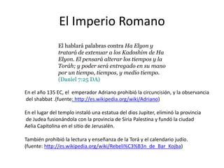 El Imperio RomanoEl hablará palabras contra Ha Elyon y tratará de extenuar a los Kadoshim de Ha Elyon. El pensará alterar los tiempos y la Toráh; y poder será entregado en su mano por un tiempo, tiempos, y medio tiempo. (Daniel 7:25 DA)En el año 135 EC, el  emperador Adriano prohibió la circuncisión, y la observanciadel shabbat .(fuente: http://es.wikipedia.org/wiki/Adriano)En el lugar del temploinstalóunaestatua del dios Jupiter, eliminó la provincia de Judea fusionándola con la provincia de SiriaPalestina y fundó la ciudad AeliaCapitolina en el sitio de Jerusalén.Tambiénprohibió la lectura y enseñanza de la Torá y el calendariojudío.(fuente: http://es.wikipedia.org/wiki/Rebeli%C3%B3n_de_Bar_Kojba)