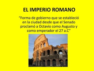 EL IMPERIO ROMANO “Forma de gobierno que se estableció en la ciudad desde que el Senado proclamó a Octavio como Augusto y como emperador el 27 a.C” 