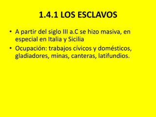 1.4.1 LOS ESCLAVOSA partir del siglo III a.C se hizo masiva, en especial en Italia y SiciliaOcupación: trabajos cívicos y domésticos, gladiadores, minas, canteras, latifundios.