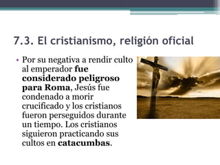 7.3. El cristianismo, religión oficial
• Por su negativa a rendir culto
  al emperador fue
  considerado peligroso
  para Roma, Jesús fue
  condenado a morir
  crucificado y los cristianos
  fueron perseguidos durante
  un tiempo. Los cristianos
  siguieron practicando sus
  cultos en catacumbas.
 