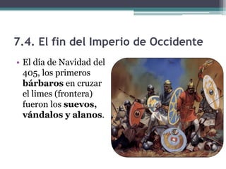 7.4. El fin del Imperio de Occidente
• El día de Navidad del
  405, los primeros
  bárbaros en cruzar
  el limes (frontera)
  fueron los suevos,
  vándalos y alanos.
 