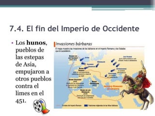 7.4. El fin del Imperio de Occidente
• Los hunos,
  pueblos de
  las estepas
  de Asia,
  empujaron a
  otros pueblos
  contra el
  limes en el
  451.
 