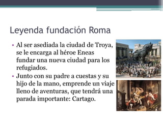 Leyenda fundación Roma
• Al ser asediada la ciudad de Troya,
  se le encarga al héroe Eneas
  fundar una nueva ciudad para los
  refugiados.
• Junto con su padre a cuestas y su
  hijo de la mano, emprende un viaje
  lleno de aventuras, que tendrá una
  parada importante: Cartago.
 