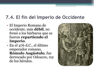 7.4. El fin del Imperio de Occidente
• El Imperio Romano de
  occidente, más débil, no
  frenó a los bárbaros que se
  fueron repartiendo el
  Imperio.
• En el 476 d.C., el último
  emperador romano,
  Rómulo Augústulo, fue
  derrocado por Odoacro, rey
  de los hérulos.
 