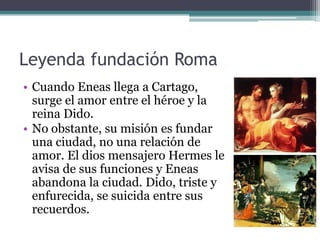 Leyenda fundación Roma
• Cuando Eneas llega a Cartago,
  surge el amor entre el héroe y la
  reina Dido.
• No obstante, su misión es fundar
  una ciudad, no una relación de
  amor. El dios mensajero Hermes le
  avisa de sus funciones y Eneas
  abandona la ciudad. Dido, triste y
  enfurecida, se suicida entre sus
  recuerdos.
 