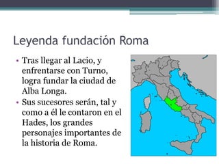 Leyenda fundación Roma
• Tras llegar al Lacio, y
  enfrentarse con Turno,
  logra fundar la ciudad de
  Alba Longa.
• Sus sucesores serán, tal y
  como a él le contaron en el
  Hades, los grandes
  personajes importantes de
  la historia de Roma.
 