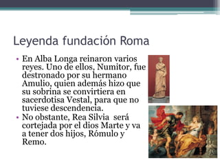 Leyenda fundación Roma
• En Alba Longa reinaron varios
  reyes. Uno de ellos, Numitor, fue
  destronado por su hermano
  Amulio, quien además hizo que
  su sobrina se convirtiera en
  sacerdotisa Vestal, para que no
  tuviese descendencia.
• No obstante, Rea Silvia será
  cortejada por el dios Marte y va
  a tener dos hijos, Rómulo y
  Remo.
 