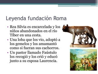 Leyenda fundación Roma
• Rea Silvia es encarcelada y los
  niños abandonados en el río
  Tíber en una cesta.
• Una loba que los vio, adoptó a
  los gemelos y los amamantó
  como si fueran sus cachorros.
• Un pastor llamado Faústulo
  los recogió y los crió y educó
  junto a su esposa Laurencia.
 