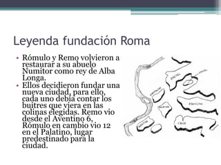 Leyenda fundación Roma
• Rómulo y Remo volvieron a
  restaurar a su abuelo
  Numitor como rey de Alba
  Longa.
• Ellos decidieron fundar una
  nueva ciudad, para ello,
  cada uno debía contar los
  buitres que viera en las
  colinas elegidas. Remo vio
  desde el Aventino 6,
  Rómulo en cambio vio 12
  en el Palatino, lugar
  predestinado para la
  ciudad.
 