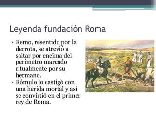 Leyenda fundación Roma
• Remo, resentido por la
  derrota, se atrevió a
  saltar por encima del
  perímetro marcado
  ritualmente por su
  hermano.
• Rómulo lo castigó con
  una herida mortal y así
  se convirtió en el primer
  rey de Roma.
 
