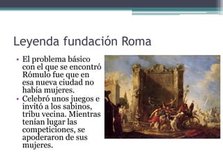 Leyenda fundación Roma
• El problema básico
  con el que se encontró
  Rómulo fue que en
  esa nueva ciudad no
  había mujeres.
• Celebró unos juegos e
  invitó a los sabinos,
  tribu vecina. Mientras
  tenían lugar las
  competiciones, se
  apoderaron de sus
  mujeres.
 