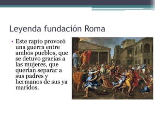 Leyenda fundación Roma
• Este rapto provocó
  una guerra entre
  ambos pueblos, que
  se detuvo gracias a
  las mujeres, que
  querían separar a
  sus padres y
  hermanos de sus ya
  maridos.
 