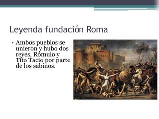 Leyenda fundación Roma
• Ambos pueblos se
  unieron y hubo dos
  reyes, Rómulo y
  Tito Tacio por parte
  de los sabinos.
 