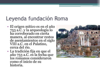 Leyenda fundación Roma
• El origen mítico es en el año
  753 a.C. y la arqueología lo
  ha corroborado en cierta
  manera, al encontrar restos
  de asentamientos en el siglo
  VIII a.C. en el Palatino,
  cerca del río.
• La tradición fija en que el
  año 753 a.C. es la fecha que
  los romanos consideraron
  como el inicio de su
  historia.
 