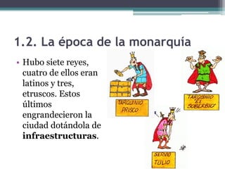 1.2. La época de la monarquía
• Hubo siete reyes,
  cuatro de ellos eran
  latinos y tres,
  etruscos. Estos
  últimos
  engrandecieron la
  ciudad dotándola de
  infraestructuras.
 