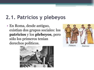 2.1. Patricios y plebeyos
• En Roma, desde antiguo,
  existían dos grupos sociales: los
  patricios y los plebeyos, pero
  sólo los primeros tenían
  derechos políticos.
 