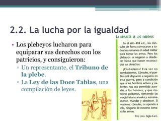 2.2. La lucha por la igualdad
• Los plebeyos lucharon para
  equiparar sus derechos con los
  patricios, y consiguieron:
 ▫ Un representante, el Tribuno de
   la plebe.
 ▫ La Ley de las Doce Tablas, una
   compilación de leyes.
 