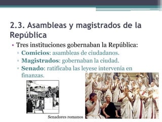 2.3. Asambleas y magistrados de la
República
• Tres instituciones gobernaban la República:
 ▫ Comicios: asambleas de ciudadanos.
 ▫ Magistrados: gobernaban la ciudad.
 ▫ Senado: ratificaba las leyese intervenía en
   finanzas.




             Senadores romanos
 