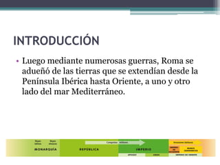 INTRODUCCIÓN
• Luego mediante numerosas guerras, Roma se
  adueñó de las tierras que se extendían desde la
  Península Ibérica hasta Oriente, a uno y otro
  lado del mar Mediterráneo.
 