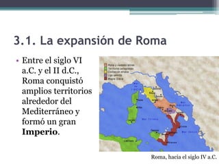 3.1. La expansión de Roma
• Entre el siglo VI
  a.C. y el II d.C.,
  Roma conquistó
  amplios territorios
  alrededor del
  Mediterráneo y
  formó un gran
  Imperio.

                        Roma, hacia el siglo IV a.C.
 
