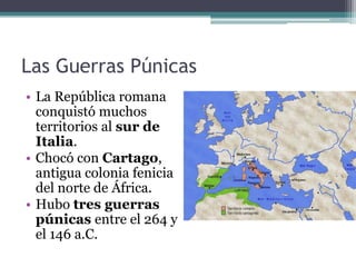 Las Guerras Púnicas
• La República romana
  conquistó muchos
  territorios al sur de
  Italia.
• Chocó con Cartago,
  antigua colonia fenicia
  del norte de África.
• Hubo tres guerras
  púnicas entre el 264 y
  el 146 a.C.
 