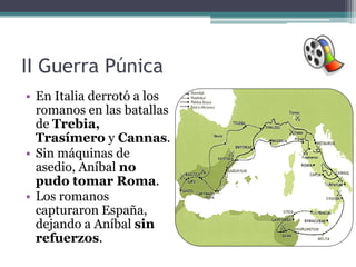 II Guerra Púnica
• En Italia derrotó a los
  romanos en las batallas
  de Trebia,
  Trasímero y Cannas.
• Sin máquinas de
  asedio, Aníbal no
  pudo tomar Roma.
• Los romanos
  capturaron España,
  dejando a Aníbal sin
  refuerzos.
 