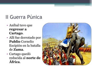 II Guerra Púnica
• Aníbal tuvo que
  regresar a
  Cartago.
• Allí fue derrotado por
  Publio Cornelio
  Escipión en la batalla
  de Zama.
• Cartago quedó
  reducida al norte de
  África.
 