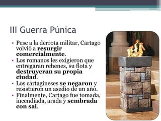 III Guerra Púnica
• Pese a la derrota militar, Cartago
  volvió a resurgir
  comercialmente.
• Los romanos les exigieron que
  entregaran rehenes, su flota y
  destruyeran su propia
  ciudad.
• Los cartagineses se negaron y
  resistieron un asedio de un año.
• Finalmente, Cartago fue tomada,
  incendiada, arada y sembrada
  con sal.
 