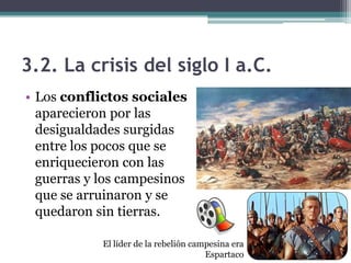 3.2. La crisis del siglo I a.C.
• Los conflictos sociales
  aparecieron por las
  desigualdades surgidas
  entre los pocos que se
  enriquecieron con las
  guerras y los campesinos
  que se arruinaron y se
  quedaron sin tierras.

            El líder de la rebelión campesina era
                                       Espartaco
 