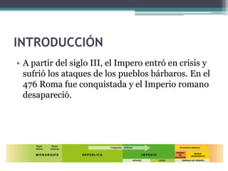 INTRODUCCIÓN
• A partir del siglo III, el Impero entró en crisis y
  sufrió los ataques de los pueblos bárbaros. En el
  476 Roma fue conquistada y el Imperio romano
  desapareció.
 