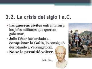 3.2. La crisis del siglo I a.C.
• Las guerras civiles enfrentaron a
  los jefes militares que querían
  gobernar.
• Julio César fue enviado a
  conquistar la Galia, lo consiguió
  derrotando a Vercingetorix.
• No se le permitió volver.

                     Julio César
 
