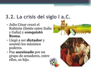 3.2. La crisis del siglo I a.C.
• Julio César cruzó el
  Rubicón (límite entre Italia
  y Galia) y conquistó
  Roma.
• Llegó a ser dictador y
  asumió los máximos
  poderes.
• Fue asesinado por un
  grupo de senadores, entre
  ellos, su hijo.
 