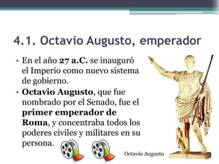 4.1. Octavio Augusto, emperador
• En el año 27 a.C. se inauguró
  el Imperio como nuevo sistema
  de gobierno.
• Octavio Augusto, que fue
  nombrado por el Senado, fue el
  primer emperador de
  Roma, y concentraba todos los
  poderes civiles y militares en su
  persona.
                              Octavio Augusto
 